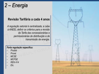 Revisão Tarifária a cada 4 anos
A regulação setorial é centralizada, e cabe
à ANEEL definir os critérios para a revisão
da Tarifa das concessionárias e
permissionárias de distribuição e de
transmissão de energia.
2 – Energia
Farta regulação específica:
- Prodist
- Proret
- MCSE
- MCPSE
- REN 414
- Etc.
 