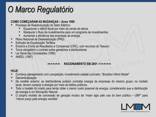 O Marco Regulatório
COMO COMEÇARAM AS MUDANÇAS – Anos 1990
 Processo de Reestruturação do Setor Elétrico:
 Equacionar o déficit fiscal por meio da venda de ativos
 Restaurar o fluxo de investimentos para um programa de investimentos
 Aumentar a eficiência das empresas de energia
 Plano Nacional de Desestatização (PND)
 Extinção da Equalização Tarifária
 Encerra a Conta de Resultados a Compensar (CRC), com recursos do Tesouro
 Torna obrigatório o contrato entre geradores e distribuidores
 Lei Geral das Concessões (1995)
 ANEEL (1997)
-=-=-=-=-=- RACIONAMENTO EM 2001 -=-=-=-=-=-
HOJE
 Combina planejamento com competição; investimento estatal e privado: “Brazilian Hibrid Model”
 Desverticalização
 No modelo anterior, as distribuidoras podiam contratar energia de empresas do mesmo grupo; no modelo
atual, devem comprar a energia por meio de leilões públicos
 Todo o modelo foi criado para tentar obter o menor custo possível da energia, considerando que a distribuição
de energia é um Monopólio Natural
 O próprio modelo de concessão de geração mudou de “maior ágio pelo uso do bem público – UBP” para
“menor preço pela energia vendida”
 