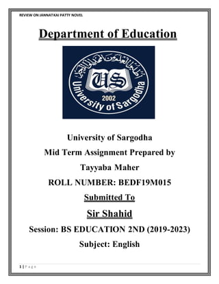 REVIEW ON JANNATKAI PATTY NOVEL
1 | P a g e
Department of Education
University of Sargodha
Mid Term Assignment Prepared by
Tayyaba Maher
ROLL NUMBER: BEDF19M015
Submitted To
Sir Shahid
Session: BS EDUCATION 2ND (2019-2023)
Subject: English
 