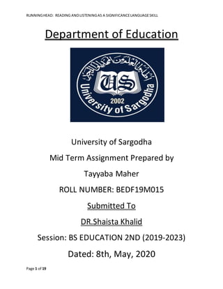 RUNNINGHEAD: READING ANDLISTENINGAS A SIGNIFICANCELANGUAGESKILL
Page 1 of 19
Department of Education
University of Sargodha
Mid Term Assignment Prepared by
Tayyaba Maher
ROLL NUMBER: BEDF19M015
Submitted To
DR.Shaista Khalid
Session: BS EDUCATION 2ND (2019-2023)
Dated: 8th, May, 2020
 