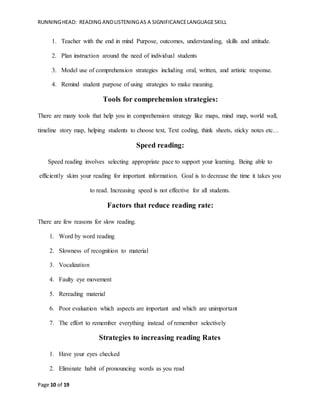 RUNNINGHEAD: READING ANDLISTENINGAS A SIGNIFICANCELANGUAGESKILL
Page 10 of 19
1. Teacher with the end in mind Purpose, outcomes, understanding, skills and attitude.
2. Plan instruction around the need of individual students
3. Model use of comprehension strategies including oral, written, and artistic response.
4. Remind student purpose of using strategies to make meaning.
Tools for comprehension strategies:
There are many tools that help you in comprehension strategy like maps, mind map, world wall,
timeline story map, helping students to choose text, Text coding, think sheets, sticky notes etc…
Speed reading:
Speed reading involves selecting appropriate pace to support your learning. Being able to
efficiently skim your reading for important information. Goal is to decrease the time it takes you
to read. Increasing speed is not effective for all students.
Factors that reduce reading rate:
There are few reasons for slow reading.
1. Word by word reading
2. Slowness of recognition to material
3. Vocalization
4. Faulty eye movement
5. Rereading material
6. Poor evaluation which aspects are important and which are unimportant
7. The effort to remember everything instead of remember selectively
Strategies to increasing reading Rates
1. Have your eyes checked
2. Eliminate habit of pronouncing words as you read
 
