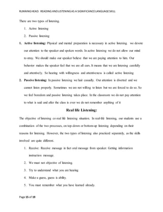 RUNNINGHEAD: READING ANDLISTENINGAS A SIGNIFICANCELANGUAGESKILL
Page 15 of 19
There are two types of listening.
1. Active listening
2. Passive listening
1. Active listening: Physical and mental preparation is necessary in active listening. we devote
our attention to the speaker and spoken words. In active listening we do not allow our mind
to stray. We should make our speaker believe that we are paying attention to him. Our
behavior makes the speaker feel that we are all ears. It means that we are listening carefully
and attentively. So hearing with willingness and attentiveness is called active listening
2. Passive listening: In passive listening we hair casually. Our attention is diverted and we
cannot listen properly. Sometimes we are not willing to listen but we are forced to do so. So
we feel boredom and passive listening takes place. In the classroom we do not pay attention
to what is said and after the class is over we do not remember anything of it
Real life Listening:
The objective of listening co real life listening situation. In real-life listening, our students use a
combination of the two processes, on top-down or bottom-up listening depending on their
reasons for listening. However, the two types of listening also practiced separately, as the skills
involved are quite different.
1. Receive: Receive message in fact oral message from speaker. Getting information
instruction message.
2. We must not objective of listening.
3. Try to understand what you are hearing
4. Make a guess, guess is ability.
5. You must remember what you have learned already.
 