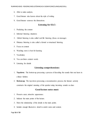 RUNNINGHEAD: READING ANDLISTENINGAS A SIGNIFICANCELANGUAGESKILL
Page 16 of 19
6. Able to make analysis.
7. Good listener also known about the style of writing
8. Good listener removes the distractions.
Listening for ELC:
1. Predicting the content
2. Informal listening situations
3. Global listening is also called real life listening (focus on message).
4. Distance listening is also called a formal or structured listening.
5. Focus on content
6. Watching news is best for learning
7. Vocabulary
8. You can listen content words
9. Listening for details
Listening comprehensions:
1. Top-down: The bottom-up processing a process of decoding the sounds that one hears in
a linear fashion.
2. Bottom-up: The top-down processing a reconstruction process; the listener actively
constructs the original meaning of the speaker using incoming sounds as clues
Good lecture notes must:
1. Present a neat, attractive appearance.
2. Indicate the main points of the lecture.
3. Show the relationship of the details to the main points.
4. Include enough illustrative detail to enrich notes and content.
 