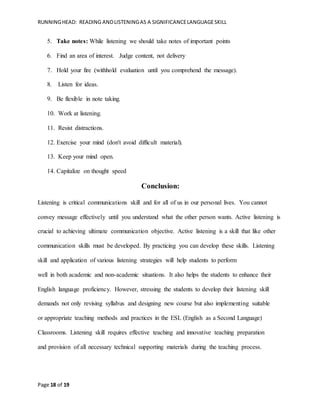 RUNNINGHEAD: READING ANDLISTENINGAS A SIGNIFICANCELANGUAGESKILL
Page 18 of 19
5. Take notes: While listening we should take notes of important points
6. Find an area of interest. Judge content, not delivery
7. Hold your fire (withhold evaluation until you comprehend the message).
8. Listen for ideas.
9. Be flexible in note taking.
10. Work at listening.
11. Resist distractions.
12. Exercise your mind (don't avoid difficult material).
13. Keep your mind open.
14. Capitalize on thought speed
Conclusion:
Listening is critical communications skill and for all of us in our personal lives. You cannot
convey message effectively until you understand what the other person wants. Active listening is
crucial to achieving ultimate communication objective. Active listening is a skill that like other
communication skills must be developed. By practicing you can develop these skills. Listening
skill and application of various listening strategies will help students to perform
well in both academic and non-academic situations. It also helps the students to enhance their
English language proficiency. However, stressing the students to develop their listening skill
demands not only revising syllabus and designing new course but also implementing suitable
or appropriate teaching methods and practices in the ESL (English as a Second Language)
Classrooms. Listening skill requires effective teaching and innovative teaching preparation
and provision of all necessary technical supporting materials during the teaching process.
 