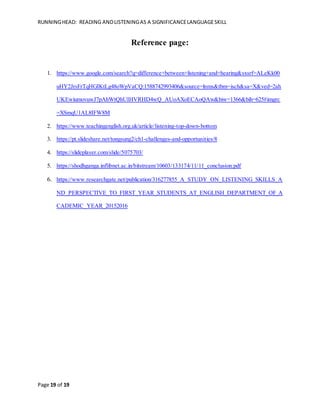 RUNNINGHEAD: READING ANDLISTENINGAS A SIGNIFICANCELANGUAGESKILL
Page 19 of 19
Reference page:
1. https://www.google.com/search?q=difference+between+listening+and+hearing&sxsrf=ALeKk00
uHY2JrsFrTqHGIKtLg48oWpVaCQ:1588742993406&source=lnms&tbm=isch&sa=X&ved=2ah
UKEwiumovuwJ7pAhWtQhUIHVRHD4wQ_AUoAXoECAoQAw&biw=1366&bih=625#imgrc
=XSmqU1AL8IFW8M
2. https://www.teachingenglish.org.uk/article/listening-top-down-bottom
3. https://pt.slideshare.net/tongsung2/ch1-challenges-and-opportunities/8
4. https://slideplayer.com/slide/5075703/
5. https://shodhganga.inflibnet.ac.in/bitstream/10603/133174/11/11_conclusion.pdf
6. https://www.researchgate.net/publication/316277855_A_STUDY_ON_LISTENING_SKILLS_A
ND_PERSPECTIVE_TO_FIRST_YEAR_STUDENTS_AT_ENGLISH_DEPARTMENT_OF_A
CADEMIC_YEAR_20152016
 