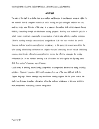 RUNNINGHEAD: READING ANDLISTENINGAS A SIGNIFICANCELANGUAGESKILL
Page 2 of 19
Abstract
The aim of the study is to define that how reading and listening is significance language skills. In
this material there is complete information about reading its types strategies and how we can
read in a better way. The aim of this study is to improve the reading skills of the students having
difficulty in reading through an enrichment reading program. Reading is an interactive process in
which readers construct a meaningful representation of a text using effective reading strategies.
Effective reading strategies are considered as significant skills that have received the special
focus on students’ reading comprehension proficiency. In this paper, the researchers define the
term reading and reading comprehension, explain the types of reading, declare models of reading
process, state theories of reading comprehension, review the effective strategies for reading
comprehension. In this material listening skill also define and also explain that by using these
skills how student’s becomes a good listener.
Good ability in listening means having competence to comprehend information during listening
activities. However, Listening skill is still considered as one of the most difficult skills for
English language learners although they have been learning English for few years. Hence, this
study was designed to gather information about the students' challenges in listening activities,
their perspectives on listening subject, and positive
 