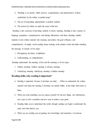 RUNNINGHEAD: READING ANDLISTENINGAS A SIGNIFICANCELANGUAGESKILL
Page 4 of 19
2. “Reading is an activity which involves comprehension and interpretation of ideas
symbolized by the written or printed page.”
3. The act of responding appropriately to printed symbols.
4. The process by which we make the sense of the text.
Reading is also a process of decoding symbols to derive meaning. Reading is also a means of
language acquisition, communication and sharing information and ideas. Reading enables
students to turn written material into meaning and achieve the goal of fluency and
comprehension. In simple words reading means looking at the printed words and under-standing
the message. It consists of two steps:
1. Recognizing the letters of alphabets.
2. Understanding or comprehension.
Reading understands the meaning of text and the meaning is of two types:
1. Surface meaning: Surface meaning is obvious meaning
2. Underlying meaning: underlying meaning is hidden meaning
Reading skills, why reading is important?
 Reading is important because it develops our mind …..When we understand the written
material and make the meaning it develops our mental ability. It also helps them learn to
listen.
 When you read something you are expose yourself for the new things, new information,
new ways to solve a problem and new ways to achieve your goals.
 Reading helps you to understand the world, through reading you begin to understand the
topic more that interest you.
 When you are reading you are gaining new knowledge and experience of someone.
 
