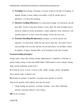 RUNNINGHEAD: READING ANDLISTENINGAS A SIGNIFICANCELANGUAGESKILL
Page 6 of 19
2. Scanning: Real meaning of scanning is to locate or discover the place of something. In
language learning it means reading a text quickly to look for specific piece of
information. It is faster than skimming.
3. Intensive reading (Mastery): It is a deep kind of reading. We read slowly and with
great effort. We have to pay great attention to every detail. This kind of reading involves
classroom reading text books, presentations, recipes, application forms, instructions, and
quotation papers etc. we have to learn the meaning of each and every word.
4. Extensive Reading (for pleasure): sometimes we read for pleasure and
enjoyment. It is done mostly outside the class room in spare time. The reader is free to
read according to his own style and taste. He can read at home or in the library without
the guidance of anyone. Reading habits can be developed by this kind of reading.
Generalreading strategies:
Strategy means Action Plan, Strategy meaning implementation or implication of the plan. In
general reading strategy we talk about SQ6R method. SQ6R method is used to enhance learning
ability and the professional people used it.
S: S stands for survey in survey we focus on title, subtitle, headings, pictures and graphics.
Survey general nature of material read.
Q: Q stands for questions. In questions you prepare some questions by yourself.
What are the questions which logically arise from the survey?
1. Change heading into questions, vocabulary meanings, cause /effect relationship,
questions concerning italicized word or phrase
6R: six R’s are include
 