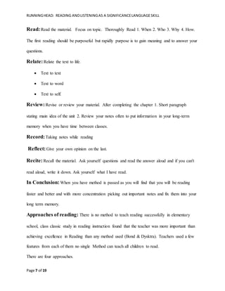RUNNINGHEAD: READING ANDLISTENINGAS A SIGNIFICANCELANGUAGESKILL
Page 7 of 19
Read:Read the material. Focus on topic. Thoroughly Read 1. When 2. Who 3. Why 4. How.
The first reading should be purposeful but rapidly purpose is to gain meaning and to answer your
questions.
Relate:Relate the text to life.
 Text to text
 Text to word
 Text to self.
Review:Revise or review your material. After completing the chapter 1. Short paragraph
stating main idea of the unit 2. Review your notes often to put information in your long-term
memory when you have time between classes.
Record:Taking notes while reading
Reflect:Give your own opinion on the last.
Recite:Recall the material. Ask yourself questions and read the answer aloud and if you can't
read aloud, write it down. Ask yourself what I have read.
In Conclusion: When you have method is passed as you will find that you will be reading
faster and better and with more concentration picking out important notes and fix them into your
long term memory.
Approaches of reading: There is no method to teach reading successfully in elementary
school, class classic study in reading instruction found that the teacher was more important than
achieving excellence in Reading than any method used (Bond & Dysktra). Teachers used a few
features from each of them no single Method can teach all children to read.
There are four approaches.
 