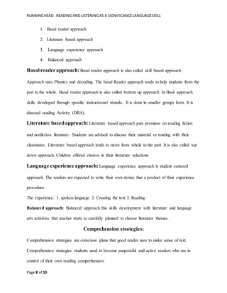 RUNNINGHEAD: READING ANDLISTENINGAS A SIGNIFICANCELANGUAGESKILL
Page 8 of 19
1. Basal reader approach
2. Literature based approach
3. Language experience approach
4. Balanced approach
Basalreaderapproach: Basal reader approach is also called skill based approach.
Approach uses Phonics and decoding. The basal Reader approach tends to help students from the
part to the whole. Basal reader approach is also called bottom up approach. In Basil approach
skills developed through specific instructional strands. It is done in smaller groups form. It is
directed reading Activity (DRA).
Literature basedapproach: Literature based approach puts premium on reading fiction
and nonfiction literature. Students are advised to discuss their material or reading with their
classmates. Literature based approach tends to move from whole to the part. It is also called top
down approach. Children offered choices in their literature selections
Language experience approach: Language experience approach is student centered
approach. The readers are expected to write their own stories that a product of their experience
procedure
The experience: 1. spoken language 2. Creating the text 3. Reading
Balanced approach: Balanced approach this skills development with literature and language
arts activities that teacher starts to carefully planned to choose literature themes.
Comprehension strategies:
Comprehension strategies are conscious plans that good reader uses to make sense of text.
Comprehension strategies students used to become purposeful and active readers who are in
control of their own reading comprehension.
 