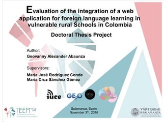 Evaluation of the integration of a web
application for foreign language learning in
vulnerable rural Schools in Colombia
Author:
Geovanny Alexander Abaunza
Supervisors:
María José Rodríguez Conde
María Cruz Sánchez Gómez
Salamanca, Spain
November 3th , 2016
Doctoral Thesis Project
 