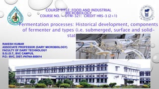 RAKESH KUMAR
ASSOCIATE PROFESSOR (DAIRY MICROBIOLOGY)
FACULTY OF DAIRY TECHNOLOGY
S.G.I.D.T., BVC CAMPUS,
P.O.- BVC, DIST.-PATNA-800014
COURSE TITLE: FOOD AND INDUSTRIAL
MICROBIOLOGY
COURSE NO. - DTM-321: CREDIT HRS-3 (2+1)
Fermentation processes: Historical development, components
of fermenter and types (i.e. submerged, surface and solid-
state fermentation)
 