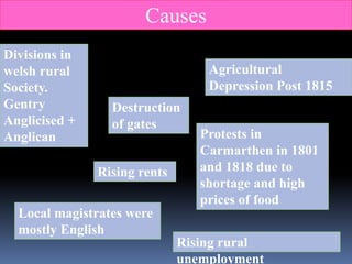 Divisions in
welsh rural
Society.
Gentry
Anglicised +
Anglican
Destruction
of gates
Agricultural
Depression Post 1815
Rising rents
Rising rural
unemployment
Local magistrates were
mostly English
Protests in
Carmarthen in 1801
and 1818 due to
shortage and high
prices of food
Causes
 