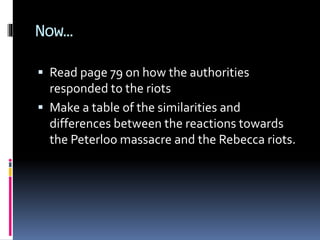 Now…
 Read page 79 on how the authorities
responded to the riots
 Make a table of the similarities and
differences between the reactions towards
the Peterloo massacre and the Rebecca riots.
 