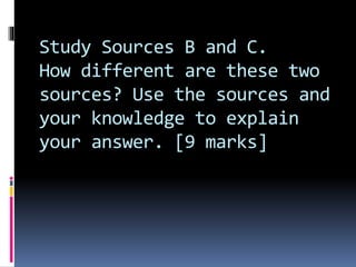 Study Sources B and C.
How different are these two
sources? Use the sources and
your knowledge to explain
your answer. [9 marks]
 