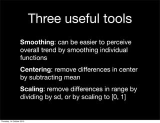 Three useful tools
                    Smoothing: can be easier to perceive
                    overall trend by smoothing individual
                    functions
                    Centering: remove differences in center
                    by subtracting mean
                    Scaling: remove differences in range by
                    dividing by sd, or by scaling to [0, 1]


Thursday, 14 October 2010
 