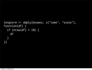 longterm <- ddply(bnames, c("name", "state"),
     function(df) {
        if (nrow(df) > 10) {
          df
        }
     })




Thursday, 14 October 2010
 