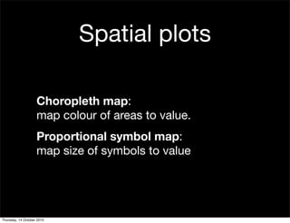 Spatial plots

                    Choropleth map:
                    map colour of areas to value.
                    Proportional symbol map:
                    map size of symbols to value




Thursday, 14 October 2010
 