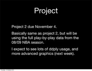 Project
                    Project 2 due November 4.
                    Basically same as project 2, but will be
                    using the full play-by-play data from the
                    08/09 NBA season.
                    I expect to see lots of ddply usage, and
                    more advanced graphics (next week).



Thursday, 14 October 2010
 