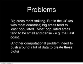 Problems
                    Big areas most striking. But in the US (as
                    with most countries) big areas tend to
                    least populated. Most populated areas
                    tend to be small and dense - e.g. the East
                    coast.
                    (Another computational problem: need to
                    push around a lot of data to create these
                    plots)


Thursday, 14 October 2010
 