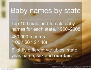 Baby names by state
                    Top 100 male and female baby
                    names for each state, 1960–2008.
                    480,000 records
                    (100 * 50 * 2 * 48)
                    Slightly different variables: state,
                    year, name, sex and number.

                                          CC BY http://www.ﬂickr.com/photos/the_light_show/2586781132
Thursday, 14 October 2010
 