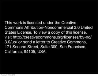 This work is licensed under the Creative
       Commons Attribution-Noncommercial 3.0 United
       States License. To view a copy of this license,
       visit http://creativecommons.org/licenses/by-nc/
       3.0/us/ or send a letter to Creative Commons,
       171 Second Street, Suite 300, San Francisco,
       California, 94105, USA.




Thursday, 14 October 2010
 