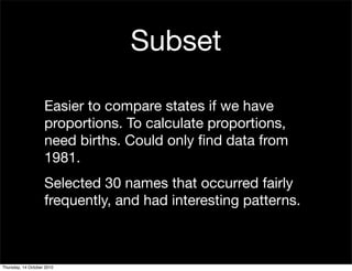 Subset

                    Easier to compare states if we have
                    proportions. To calculate proportions,
                    need births. Could only ﬁnd data from
                    1981.
                    Selected 30 names that occurred fairly
                    frequently, and had interesting patterns.



Thursday, 14 October 2010
 
