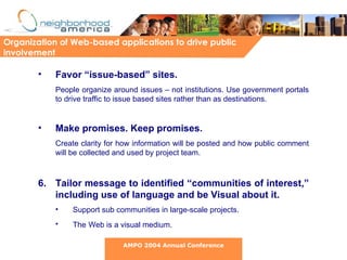 Favor “issue-based” sites.   People organize around issues – not institutions. Use government portals to drive traffic to issue based sites rather than as destinations.  Make promises. Keep promises.   Create clarity for how information will be posted and how public comment will be collected and used by project team.  6. Tailor message to identified “communities of interest,” including use of language and be Visual about it.  Support sub communities in large-scale projects. The   Web is a visual medium. Organization of Web-based applications to drive public involvement AMPO 2004 Annual Conference 