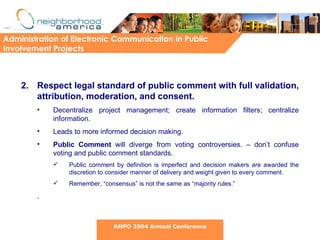 Respect legal standard of public comment with full validation, attribution, moderation, and consent. Decentralize project management; create information filters; centralize information. Leads to more informed decision making. Public Comment  will diverge from voting controversies. – don’t confuse voting and public comment standards.  Public comment by definition is imperfect and decision makers are awarded the discretion to consider manner of delivery and weight given to every comment.  Remember, “consensus” is not the same as “majority rules.” .  Administration of Electronic Communication in Public Involvement Projects AMPO 2004 Annual Conference 