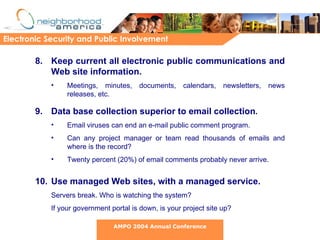 8. Keep current all electronic public communications and Web site information. Meetings, minutes, documents, calendars, newsletters, news releases, etc. 9. Data base collection superior to email collection .   Email viruses can end an e-mail public comment program.  Can any project manager or team read thousands of emails and where is the record?  Twenty percent (20%) of email comments probably never arrive. 10. Use managed Web sites, with a managed service. Servers break. Who is watching the system?  If your government portal is down, is your project site up? Electronic Security and Public Involvement AMPO 2004 Annual Conference 