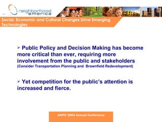 Social, Economic and Cultural Changes Drive Emerging Technologies Public Policy and Decision Making has become more critical than ever, requiring more involvement from the public and stakeholders  (Consider Transportation Planning and  Brownfield Redevelopment) Yet competition for the public’s attention is increased and fierce. AMPO 2004 Annual Conference 