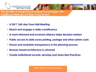 The Benefits of Integrating Emerging Technologies with Traditional Methods of Public Involvement  A 24/7, 365-day Town Hall Meeting Reach and engage a wider constituency A more informed and involved citizenry helps decision makers Public access to data saves printing, postage and other admin costs Ensure and modulate transparency in the planning process Browser-based architecture is universal Create institutional records; develop and share Best Practices AMPO 2004 Annual Conference 