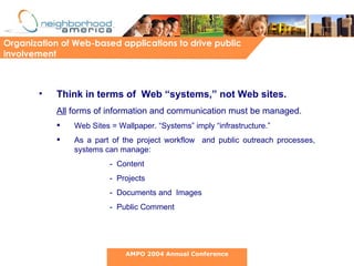 Think in terms of  Web “systems,” not Web sites.   All  forms of information and communication must be managed. Web Sites = Wallpaper. “Systems” imply “infrastructure.” As a part of the project workflow  and public outreach processes, systems can manage: -  Content -  Projects -  Documents and  Images -  Public Comment  Organization of Web-based applications to drive public involvement AMPO 2004 Annual Conference 