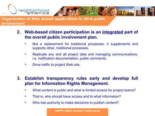 2.  Web-based citizen participation is an  integrated  part of the overall public involvement plan.   Not a replacement for traditional processes, it supplements and supports other, traditional processes.  Replicate any and all project data and managing communications, i.e. notification documentation, public comments.  Drive traffic to project Web site. Establish transparency rules early and develop full plan for Information Rights Management. What content is public and what is limited access for project teams?  That is, who should have access and to what information? Who has authority to make decisions to publish content? Organization of Web-based applications to drive public involvement AMPO 2004 Annual Conference 
