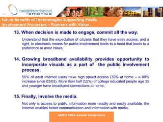 13. When decision is made to engage, commit all the way.   Understand that the expectation of citizens that they have easy access, and a right, to electronic means for public involvement leads to a trend that leads to a preference in most cases.  14. Growing broadband availability provides opportunity to incorporate visuals as a part of  the public involvement process. 55% of adult Internet users have high speed access (39% at home – a 60% increase since 03/03). More than half (52%) of college educated people age 35 and younger have broadband connections at home. 15. Finally, involve the media.   Not only is access to public information more readily and easily available, the Internet enables better communication and information with media.  Future Benefits of Technologies Supporting Public Involvement Processes – Planners with Vision AMPO 2004 Annual Conference 