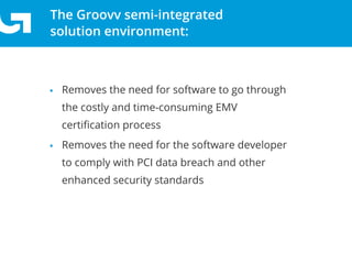 The Groovv semi-integrated
solution environment:
• Removes the need for software to go through
the costly and time-consuming EMV
certiﬁcation process
• Removes the need for the software developer
to comply with PCI data breach and other
enhanced security standards
 