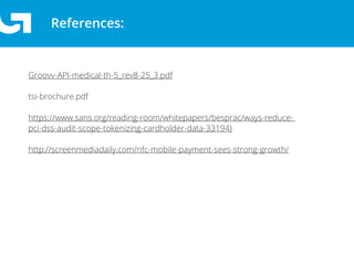 References:
Groovv-API-medical-th-5_rev8-25_3.pdf
tsi-brochure.pdf
https://www.sans.org/reading-room/whitepapers/besprac/ways-reduce-
pci-dss-audit-scope-tokenizing-cardholder-data-33194)
http://screenmediadaily.com/nfc-mobile-payment-sees-strong-growth/
 