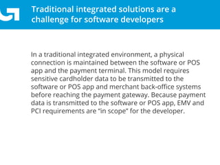 Simplify EMV migration and PCI scope with our Groovv
Semi-Integrated solution
Traditional integrated solutions are a
challenge for software developers
In a traditional integrated environment, a physical
connection is maintained between the software or POS
app and the payment terminal. This model requires
sensitive cardholder data to be transmitted to the
software or POS app and merchant back-oﬃce systems
before reaching the payment gateway. Because payment
data is transmitted to the software or POS app, EMV and
PCI requirements are “in scope” for the developer.
 