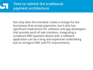 Time to rethink the traditional
payment architecture
Not only does the mandate create a change for the
businesses that accept payments, but it also has
signiﬁcant implications for software and app developers
that provide point of sale solutions. Integrating a
compliant EMV payment device with a software
application can be a long and expensive undertaking
due to stringent EMV and PCI requirements.
 