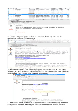 2. Arquivos do powerpoint podem conter vírus de macro (só abra de
remetentes os quais você conheça).
3. Telegrama virtual? Essa é boa. Não sabia que os Correios se chamavam
"clonecorp". Aqui temos um exemplo típico do uso do nome de uma empresa
respeitada e reconhecida para enganar as pessoas.
4. Mensagens oportunistas que se aproveitam de fatos anunciados na mídia
para pedir o envio de informações pessoais em nome de bancos e outras
 