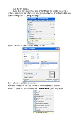 É só dar Ok depois.
Outra dica para quem lida com o Word todo dia e sabe o quanto é
irritante posicionar corretamente uma tabela. Algumas orientações básicas:
1) Menu “Arquivo” ->Configurar página:
2) Aba “Papel” -> Tamanho do papel -> A4 :
O A4 é o tamanho-padrão internacional.
3) Botão direito em cima da tabela -> Propriedades da tabela:
4) Aba “Tabela” -> Alinhamento -> Centralizado (ou À esquerda)
 