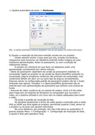 -> Quebra automática de texto -> Nenhuma:
Obs.: A quebra automática costuma atrapalhar mais do que ajudar (na maioria dos casos).
6) Ajustar a resolução da tela para exibição correta em um projetor:
Chefes adoram encher o saco para que nós, simples funcionários,
coloquemos para funcionar um datashow exibindo lindas imagens de suas
medíocres apresentações, feitas no powerpoint, ou com a exibição de
videozinhos idiotas.
É sempre um infortúnio ter que fazer um datashow exibir uma
apresentação corretamente por vários motivos:
- Slides do powerpoint: dependem da versão do powerpoint instalado no
computador ligado ao projetor ou da versão do Open/LibreOffice presente no
computador (alguns projetores modernos não precisam de computador, mas
certamente falham em abrir um ou outro tipo de arquivo corretamente).
Arquivos salvos na configuração padrão do powerpoint podem não ter o áudio
embutido mas apenas "linkados" e o Open/LibreOffice geralmente não se
entende bem com apresentações do powerpoint que tenham uma música de
fundo.
- Arquivos de video: ausência de um pacote de codecs, como o K-lite codec
pack mega (em se tratando do Windows) no computador que vai exibir o
video, ou o sistema utilizado é um Linux sem os codecs adequados para exibir
o video.
Há ainda a questão da resolução da tela.
No Windows geralmente o driver de video ajusta a resolução para a saída
VGA ou HDMI que será ligada ao projetor, permitindo duplicar a tela, deixar só
o projetor ou as duas com ajustes individuais.
No Linux Mandriva, por exemplo, isto não é tão óbvio ou automático. É
preciso acessar Menu -> Configuração -> Configuração de resolução de telas.
O ajuste é feito pelo aplicativo Yarg.
 