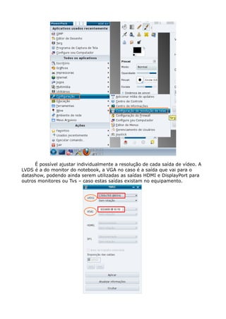 É possível ajustar individualmente a resolução de cada saída de vídeo. A
LVDS é a do monitor do notebook, a VGA no caso é a saída que vai para o
datashow, podendo ainda serem utilizadas as saídas HDMI e DisplayPort para
outros monitores ou Tvs – caso estas saídas existam no equipamento.
 