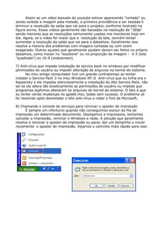 Assim se um vídeo baixado do youtube estiver aparecendo "cortado" ou
sendo exibida a imagem pela metade, a primeira providência a ser testada é
diminuir a resolução da saída que vai para o projetor, conforme ilustrado na
figura acima. Esses videos geralmente são baixados na resolução de "360p"
sendo menores que as resoluções comumente usadas nos monitores hoje em
dia. Agora, se o video for maior que a resolução da tela, convém tentar
aumentar a resolução da saída que vai para o datashow. Geralmente isso
resolve a maioria dos problemas com imagens cortadas ou com zoom
exagerado. Outros ajustes que geralmente ajudam devem ser feitos no próprio
datashow, como mexer no "keystone" ou na proporção da imagem - 4:3 (tela
"quadrada") ou 16:9 (widescreen).
7) Anti-vírus que impede instalação de service pack no windows por modificar
permissões do usuário ou impedir alteração de arquivos no kernel do sistema.
No meu antigo computador tive um grande contratempo ao tentar
instalar o Service Pack 3 no meu Windows XP. O Anti-vírus que eu tinha era o
Kaspersky e ele impedia silenciosamente a instalação do dito Service Pack, não
sei se ele altera tão drasticamente as permissões de usuário ou impede que
programas legítimos alterarem os arquivos do kernel do sistema. O fato é que
eu tentei várias mudanças no gpedit.msc, todas sem sucesso. O problema só
foi resolvido após desinstalar o dito anti-vírus e rodar o fixit da Microsoft.
8) Chamando o console de serviços para reiniciar o spooler de impressão
É sempre um infortúnio quando não conseguimos excluir da fila de
impressão um determinado documento. Desligamos a impressora, tentamos
cancelar a impressão, reiniciar o Windows e nada. A solução que geralmente
resolve é reiniciar o spooler de impressão ou parar, dar um tempinho e iniciar
novamente o spooler de impressão. Vejamos o caminho mais rápido para isso:
 