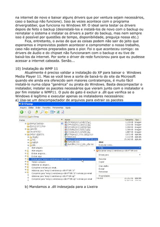 na internet de novo e baixar alguns drivers que por ventura sejam necessários,
caso o backup não funcione). Isso às vezes acontece com o programa
drivergrabber, que funciona no Windows XP. O ideal seria testar os drivers
depois de feito o backup (desinstalá-los e instalá-los de novo com o backup ou
reinstalar o sistema e instalar os drivers a partir do backup, mas nem sempre
isso é possível por questões de tempo, disponibilidade, preguiça nossa etc.)
Fica, entretanto, o aviso de que as coisas podem não sair do jeito que
esperamos e imprevistos podem acontecer e comprometer o nosso trabalho,
caso não estejamos preparados para o pior. Foi o que aconteceu comigo: os
drivers de áudio e do chipset não funcionaram com o backup e eu tive de
baixá-los da internet. Por sorte o driver de rede funcionou para que eu pudesse
acessar a internet cabeada. Senão...
10) Instalação do WMP 11
Atualmente é preciso validar a instalação do XP para baixar o Windows
Media Player 11. Mas se você teve a sorte de baixá-lo do site da Microsoft
quando ele ainda era oferecido sem maiores contratempos, é muito fácil
instalá-lo numa cópia "genérica" ou pirata do Windows. Basta descompactar o
instalador, instalar os pacotes necessários que vieram junto com o instalador e
por fim instalar o WMP11. O pulo do gato é excluir a .dll que verifica se o
Windows é legítimo e executar apenas os instaladores necessários:
a) Usa-se um descompactador de arquivos para extrair os pacotes
b) Mandamos a .dll indesejada para a Lixeira
 