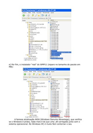 e) Por fim, o instalador "real" do WMP11 (repare no tamanho do pacote em
MB):
A famosa atualização WGA (Windows Genuine Advantage), que verifica
se o Windows é pirata, nada mais é do que uma .dll carregada junto com o
sistema operacional. No Windows XP, é muito fácil contornar o seu
 