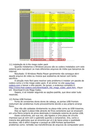 11) instalação do k-lite mega codec pack
Quando instalamos o Windows poucos são os codecs instalados com este
sistema para reproduzir os mais diferentes arquivos de mídia que baixamos da
internet.
Resultado: O Windows Media Player geralmente não consegue abrir
aquele arquivo de video ou música que acabamos de baixar com tanto
sacrifício.
A solução mais fácil para resolver este problema é instalar um pacote de
codecs como o k-lite mega codec pack. É só entrar no site www.free-
codecs.com e baixar o dito pacote. Se quiser, o endereço completo é:
http://www.free-codecs.com/download/k_lite_mega_codec_pack.htm, clique
em Download K-Lite Mega Codec.
Depois, é só instalar seguindo as opções-padrão, que deve estar tudo
resolvido.
12) Portas USB frontais
Fonte de constantes dores dores de cabeça, as portas USB frontais
costumam dar problemas muito provavelmente devido a seu próprio arranjo
físico.
Elas não são soldadas diretamente na placa-mãe como as USB traseiras.
Elas se ligam à placa-mãe através de finos conectores que se encaixam
em uma fileira própria de pinos destinada à instalação externa de portas USB.
Esses conectores, por sua vez, são ligados a uma placa de circuito
impresso que já vem com o gabinete quando o compramos. Ora, como a
maioria dos gabinetes que se encontra por aí é de baixo preço e qualidade
duvidosa, não é difícil imaginar o porquê as USB frontais apresentem
problemas como: lentidão nas transferências de arquivos do computador para
 