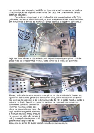 um pendrive, por exemplo; lentidão ao ligarmos uma impressora ou modem
USB; corrupção de arquivos ao usarmos um cabo link USB e outros tantos
estorvos absurdos.
Estes são os conectores a serem ligados nos pinos da placa-mãe (nos
gabinetes modernos eles são inteiriços, mas antigamente eles eram divididos
em minúsculos e difíceis de manipular pinos positivo e negativo, terra etc.):
Veja nas fotos abaixo a placa de circuito impresso que liga os pinos USB da
placa-mãe ao conector USB frontal. Note como ela é fixada ao gabinete:
Abaixo, o detalhe de uma sequencia de pinos na placa-mãe onde devem ser
ligados os conectores (além dos conectores USB, há os conectores do botão
liga-desliga do gabinete, o do led de atividade do HD, o botão Reset, a saída e
entrada do áudio frontal etc.;para ter certeza de onde colocar e quais os
conectores corretos, observe as
letrinhas miúdas ao lado dos
pinos na placa-mãe ou, caso não
haja nenhuma legenda, consulte
o manual da placa mãe; procure
na internet se este não estiver à
mão). A sequência de pinos USB
geralmente é separada da
sequencia de pinos do áudio frontal e dos botões do gabinete:
 