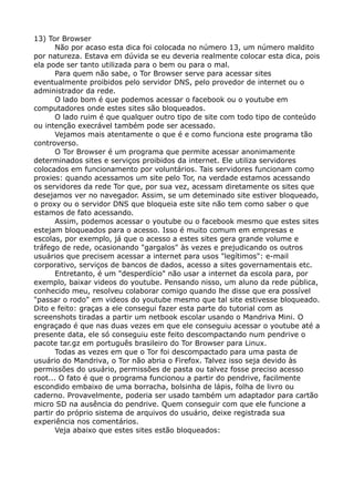 13) Tor Browser
Não por acaso esta dica foi colocada no número 13, um número maldito
por natureza. Estava em dúvida se eu deveria realmente colocar esta dica, pois
ela pode ser tanto utilizada para o bem ou para o mal.
Para quem não sabe, o Tor Browser serve para acessar sites
eventualmente proibidos pelo servidor DNS, pelo provedor de internet ou o
administrador da rede.
O lado bom é que podemos acessar o facebook ou o youtube em
computadores onde estes sites são bloqueados.
O lado ruim é que qualquer outro tipo de site com todo tipo de conteúdo
ou intenção execrável também pode ser acessado.
Vejamos mais atentamente o que é e como funciona este programa tão
controverso.
O Tor Browser é um programa que permite acessar anonimamente
determinados sites e serviços proibidos da internet. Ele utiliza servidores
colocados em funcionamento por voluntários. Tais servidores funcionam como
proxies: quando acessamos um site pelo Tor, na verdade estamos acessando
os servidores da rede Tor que, por sua vez, acessam diretamente os sites que
desejamos ver no navegador. Assim, se um deteminado site estiver bloqueado,
o proxy ou o servidor DNS que bloqueia este site não tem como saber o que
estamos de fato acessando.
Assim, podemos acessar o youtube ou o facebook mesmo que estes sites
estejam bloqueados para o acesso. Isso é muito comum em empresas e
escolas, por exemplo, já que o acesso a estes sites gera grande volume e
tráfego de rede, ocasionando "gargalos" às vezes e prejudicando os outros
usuários que precisem acessar a internet para usos "legítimos": e-mail
corporativo, serviços de bancos de dados, acesso a sites governamentais etc.
Entretanto, é um "desperdício" não usar a internet da escola para, por
exemplo, baixar videos do youtube. Pensando nisso, um aluno da rede pública,
conhecido meu, resolveu colaborar comigo quando lhe disse que era possível
"passar o rodo" em videos do youtube mesmo que tal site estivesse bloqueado.
Dito e feito: graças a ele consegui fazer esta parte do tutorial com as
screenshots tiradas a partir um netbook escolar usando o Mandriva Mini. O
engraçado é que nas duas vezes em que ele conseguiu acessar o youtube até a
presente data, ele só conseguiu este feito descompactando num pendrive o
pacote tar.gz em português brasileiro do Tor Browser para Linux.
Todas as vezes em que o Tor foi descompactado para uma pasta de
usuário do Mandriva, o Tor não abria o Firefox. Talvez isso seja devido às
permissões do usuário, permissões de pasta ou talvez fosse preciso acesso
root... O fato é que o programa funcionou a partir do pendrive, facilmente
escondido embaixo de uma borracha, bolsinha de lápis, folha de livro ou
caderno. Provavelmente, poderia ser usado também um adaptador para cartão
micro SD na ausência do pendrive. Quem conseguir com que ele funcione a
partir do próprio sistema de arquivos do usuário, deixe registrada sua
experiência nos comentários.
Veja abaixo que estes sites estão bloqueados:
 