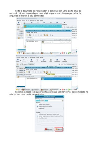 Feito o download ou "espetado" o pendrive em uma porta USB do
netbook, dê um duplo clique para abrir o pacote no descompactador de
arquivos e extrair o seu conteúdo:
Escolha a pasta (se quiser certeza de que vai dar certo, descompacte na
raiz ou em uma pasta do pendrive,
 